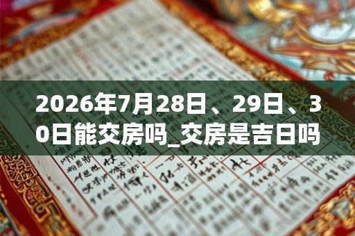 2026年7月28日、29日、30日能交房吗_交房是吉日吗