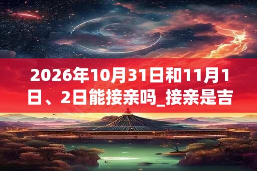 2026年10月31日和11月1日、2日能接亲吗_接亲是吉日吗