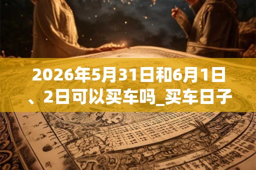 2026年5月31日和6月1日、2日可以买车吗_买车日子好吗
