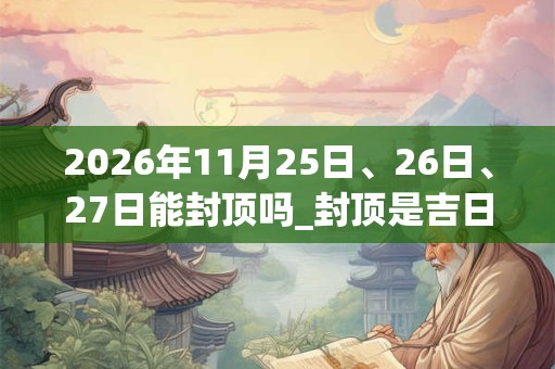2026年11月25日、26日、27日能封顶吗_封顶是吉日吗