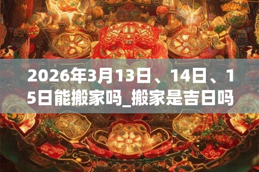 2026年3月13日、14日、15日能搬家吗_搬家是吉日吗