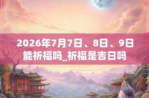 2026年7月7日、8日、9日能祈福吗_祈福是吉日吗