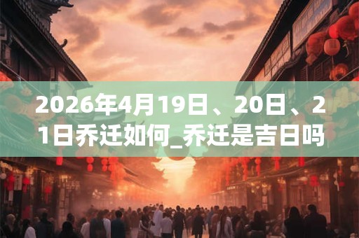 2026年4月19日、20日、21日乔迁如何_乔迁是吉日吗