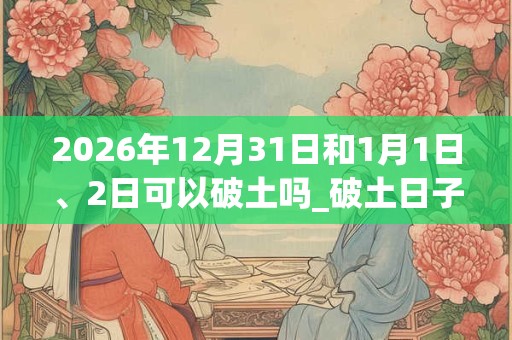 2026年12月31日和1月1日、2日可以破土吗_破土日子好吗