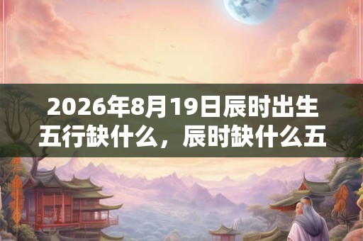 2026年8月19日辰时出生五行缺什么,辰时缺什么五行 2026年8月19日辰时出生五行缺什么,辰时缺什么五行