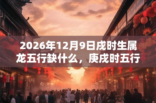 2026年12月9日戌时生属龙五行缺什么，庚戌时五行缺什么