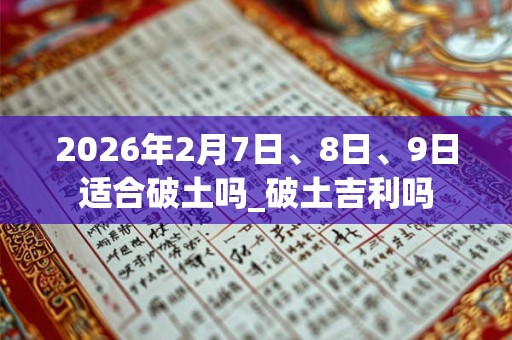 2026年2月7日、8日、9日适合破土吗_破土吉利吗