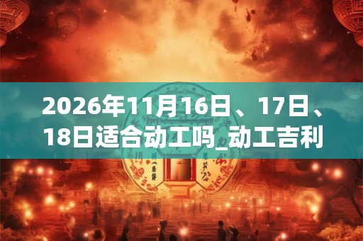 2026年11月16日、17日、18日适合动工吗_动工吉利吗