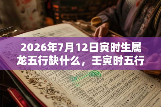 2026年7月12日寅时生属龙五行缺什么，壬寅时五行缺什么