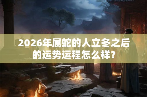 2026年属蛇的人立冬之后的运势运程怎么样？