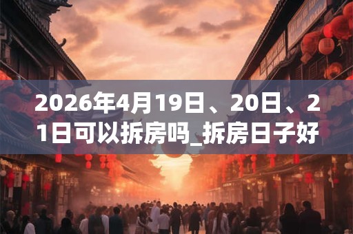 2026年4月19日、20日、21日可以拆房吗_拆房日子好吗