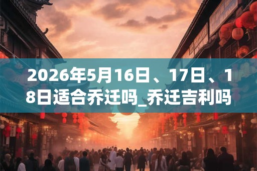 2026年5月16日、17日、18日适合乔迁吗_乔迁吉利吗
