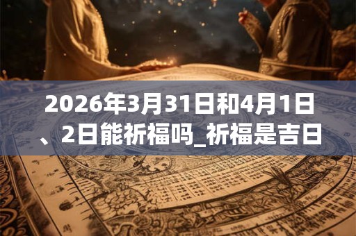 2026年3月31日和4月1日、2日能祈福吗_祈福是吉日吗