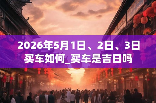 2026年5月1日、2日、3日买车如何_买车是吉日吗