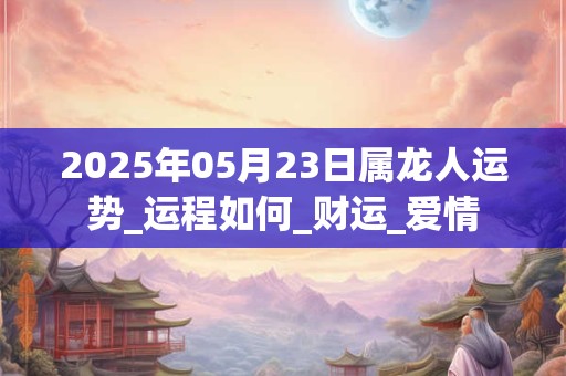 2025年05月23日属龙人运势_运程如何_财运_爱情