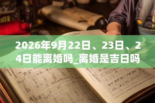 2026年9月22日、23日、24日能离婚吗_离婚是吉日吗