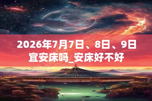 2026年7月7日、8日、9日宜安床吗_安床好不好