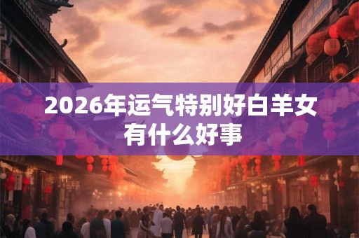 2026年运气特别好白羊女 有什么好事