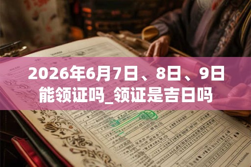 2026年6月7日、8日、9日能领证吗_领证是吉日吗