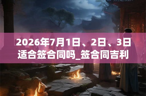 2026年7月1日、2日、3日适合签合同吗_签合同吉利吗