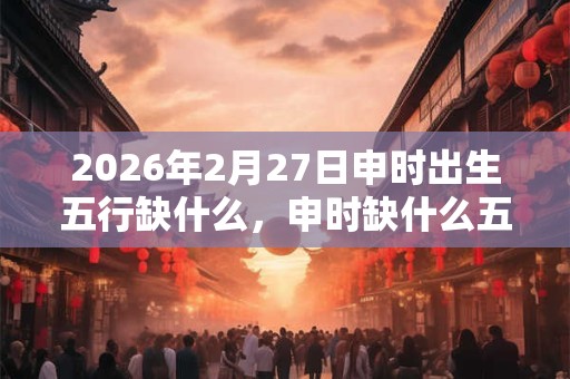 2026年2月27日申时出生五行缺什么，申时缺什么五行