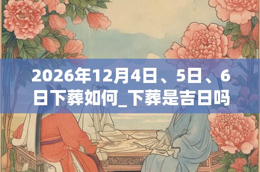2026年12月4日、5日、6日下葬如何_下葬是吉日吗