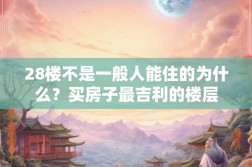 28楼不是一般人能住的为什么？买房子最吉利的楼层
