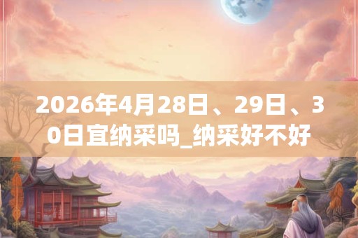 2026年4月28日、29日、30日宜纳采吗_纳采好不好