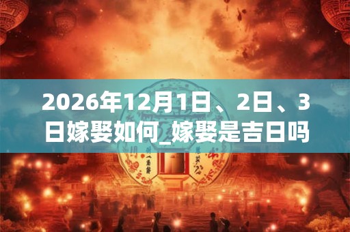 2026年12月1日、2日、3日嫁娶如何_嫁娶是吉日吗