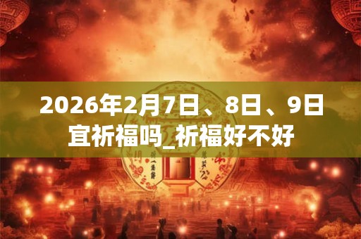 2026年2月7日、8日、9日宜祈福吗_祈福好不好