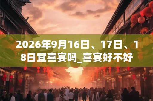 2026年9月16日、17日、18日宜喜宴吗_喜宴好不好