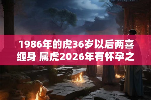 1986年的虎36岁以后两喜缠身 属虎2026年有怀孕之喜吗