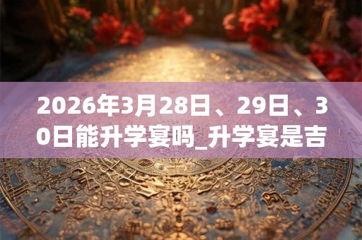 2026年3月28日、29日、30日能升学宴吗_升学宴是吉日吗
