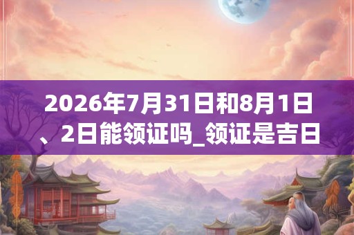 2026年7月31日和8月1日、2日能领证吗_领证是吉日吗