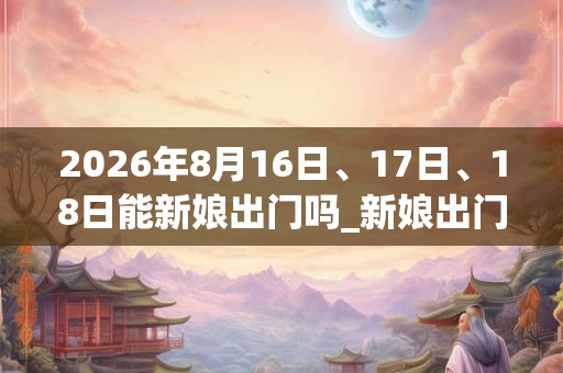 2026年8月16日、17日、18日能新娘出门吗_新娘出门是吉日吗