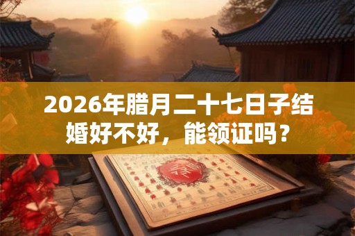 2026年腊月二十七日子结婚好不好，能领证吗？