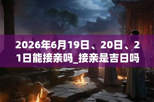 2026年6月19日、20日、21日能接亲吗_接亲是吉日吗