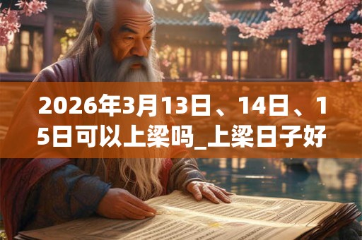 2026年3月13日、14日、15日可以上梁吗_上梁日子好吗