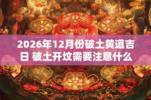 2026年12月份破土黄道吉日 破土开坟需要注意什么