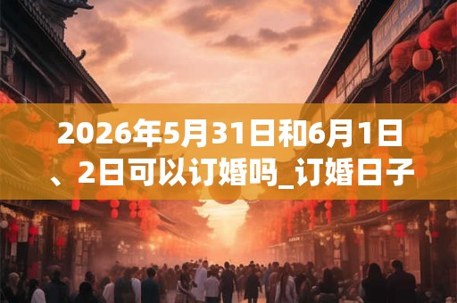 2026年5月31日和6月1日、2日可以订婚吗_订婚日子好吗