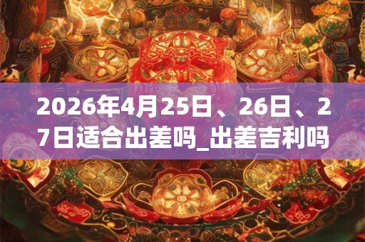2026年4月25日、26日、27日适合出差吗_出差吉利吗
