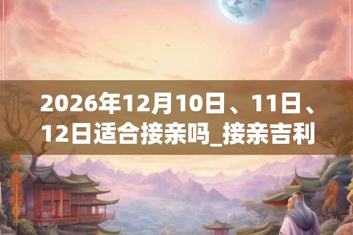 2026年12月10日、11日、12日适合接亲吗_接亲吉利吗