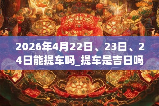 2026年4月22日、23日、24日能提车吗_提车是吉日吗