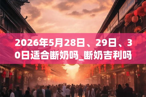 2026年5月28日、29日、30日适合断奶吗_断奶吉利吗