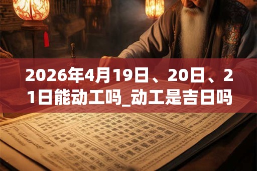 2026年4月19日、20日、21日能动工吗_动工是吉日吗