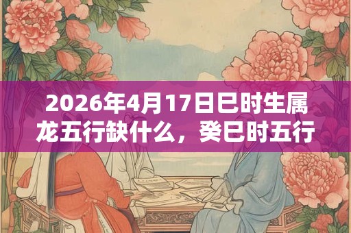 2026年4月17日巳时生属龙五行缺什么,癸巳时五行缺什么 2026年4月17日巳时生属龙五行缺什么,癸巳时五行缺什么