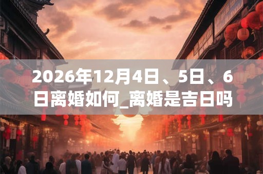 2026年12月4日、5日、6日离婚如何_离婚是吉日吗