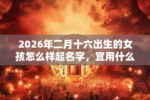2026年二月十六出生的女孩怎么样起名字，宜用什么字