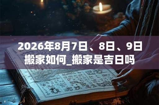 2026年8月7日、8日、9日搬家如何_搬家是吉日吗