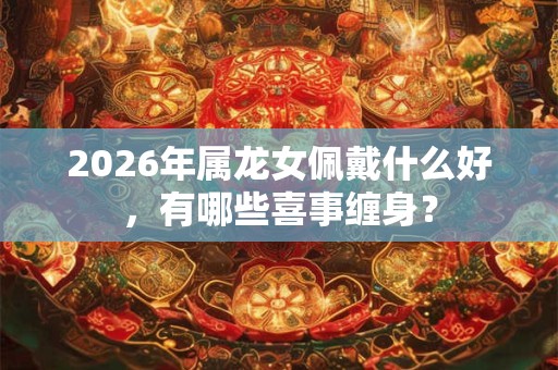 2026年属龙女佩戴什么好，有哪些喜事缠身？